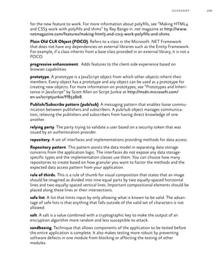 259glossary
for the new feature to work. For more information about polyfills, see “Making HTML4
and CSS3 work with polyfills and shims” by Rey Bango in .net magazine at http://www.
netmagazine.com/features/making-html5-and-css3-work-polyfills-and-shims.
Plain Old CLR Object (POCO). Refers to a class in the Microsoft .NET Framework
that does not have any dependencies on external libraries such as the Entity Framework.
For example, if a class inherits from a base class provided in an external library, it is not a
POCO.
progressive enhancement. Adds features to the client-side experience based on
browser capabilities.
prototype. A prototype is a JavaScript object from which other objects inherit their
members. Every object has a prototype and any object can be used as a prototype for
creating new objects. For more information on prototypes, see “Prototypes and Inheri-
tance in JavaScript” by Scott Allen on Script Junkie at http://msdn.microsoft.com/
en-us/scriptjunkie/ff852808.
Publish/Subscribe pattern (pub/sub). A messaging pattern that enables loose commu-
nication between publishers and subscribers. A pub/sub object manages communica-
tion, relieving the publishers and subscribers from having direct knowledge of one
another.
relying party. The party trying to validate a user based on a security token that was
issued by an authentication provider.
repository. A set of interfaces and implementations providing methods for data access.
Repository pattern. This pattern assists the data model in separating data storage
concerns from the application logic. The interfaces do not expose any data storage-
specific types and the implementation classes use them. You can choose how many
repositories to create based on how granular you want to factor the methods and the
expected data access pattern from your application.
rule of thirds. This is a rule of thumb for visual composition that states that an image
should be imagined as divided into nine equal parts by two equally-spaced horizontal
lines and two equally-spaced vertical lines. Important compositional elements should be
placed along these lines or their intersections.
safe list. A list that limits input by only allowing what is known to be valid. The advan-
tage of safe lists is that anything that falls outside of the valid set of characters is not
allowed.
salt. A salt is a value combined with a cryptographic key to make the output of an
encryption algorithm more random and less susceptible to attack.
sandboxing. Technique that allows components of the application to be tested before
the entire application is complete. It also makes testing more robust by preventing
software defects in one module from blocking or affecting the testing of other
modules.
 