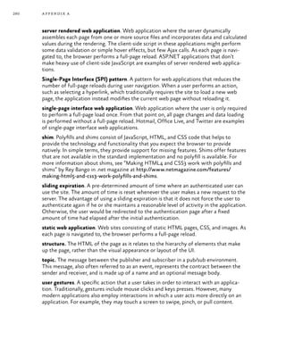 260 appendix a
server rendered web application. Web application where the server dynamically
assembles each page from one or more source files and incorporates data and calculated
values during the rendering. The client-side script in these applications might perform
some data validation or simple hover effects, but few Ajax calls. As each page is navi-
gated to, the browser performs a full-page reload. ASP.NET applications that don’t
make heavy use of client-side JavaScript are examples of server rendered web applica-
tions.
Single-Page Interface (SPI) pattern. A pattern for web applications that reduces the
number of full-page reloads during user navigation. When a user performs an action,
such as selecting a hyperlink, which traditionally requires the site to load a new web
page, the application instead modifies the current web page without reloading it.
single-page interface web application. Web application where the user is only required
to perform a full-page load once. From that point on, all page changes and data loading
is performed without a full-page reload. Hotmail, Office Live, and Twitter are examples
of single-page interface web applications.
shim. Polyfills and shims consist of JavaScript, HTML, and CSS code that helps to
provide the technology and functionality that you expect the browser to provide
natively. In simple terms, they provide support for missing features. Shims offer features
that are not available in the standard implementation and no polyfill is available. For
more information about shims, see “Making HTML4 and CSS3 work with polyfills and
shims” by Rey Bango in .net magazine at http://www.netmagazine.com/features/
making-html5-and-css3-work-polyfills-and-shims.
sliding expiration. A pre-determined amount of time where an authenticated user can
use the site. The amount of time is reset whenever the user makes a new request to the
server. The advantage of using a sliding expiration is that it does not force the user to
authenticate again if he or she maintains a reasonable level of activity in the application.
Otherwise, the user would be redirected to the authentication page after a fixed
amount of time had elapsed after the initial authentication.
static web application. Web sites consisting of static HTML pages, CSS, and images. As
each page is navigated to, the browser performs a full-page reload.
structure. The HTML of the page as it relates to the hierarchy of elements that make
up the page, rather than the visual appearance or layout of the UI.
topic. The message between the publisher and subscriber in a pub/sub environment.
This message, also often referred to as an event, represents the contract between the
sender and receiver, and is made up of a name and an optional message body.
user gestures. A specific action that a user takes in order to interact with an applica-
tion. Traditionally, gestures include mouse clicks and keys presses. However, many
modern applications also employ interactions in which a user acts more directly on an
application. For example, they may touch a screen to swipe, pinch, or pull content.
 
