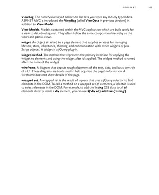 261glossary
ViewBag. The name/value keyed collection that lets you store any loosely typed data.
ASP.NET MVC 3 introduced the ViewBag (called ViewData in previous versions) in
addition to View.Model.
View Models. Models contained within the MVC application which are built solely for
a view to data-bind against. They often follow the same composition hierarchy as the
views and partial views.
widget. An object attached to a page element that supplies services for managing
lifetime, state, inheritance, theming, and communication with other widgets or Java
Script objects. A widget is a jQuery plug-in.
widget method. The method that represents the primary interface for applying the
widget to elements and using the widget after it’s applied. The widget method is named
after the name of the widget.
wireframe. A diagram that depicts rough placement of the text, data, and basic controls
of a UI. These diagrams are tools used to help organize the page’s information. A
wireframe does not show details of the page.
wrapped set. A wrapped set is the result of a query that uses a jQuery selector to find
elements in the DOM. To call a method on a wrapped set of elements, a selector is used
to select elements in the DOM. For example, to add the listing CSS class to all ul
elements directly inside a div element, you can use $(‘div ul’).addClass(‘listing’).
 