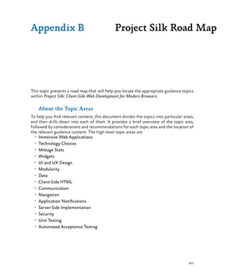 263
This topic presents a road map that will help you locate the appropriate guidance topics
within Project Silk: Client-Side Web Development for Modern Browsers.
About the Topic Areas
To help you find relevant content, this document divides the topics into particular areas,
and then drills down into each of them. It provides a brief overview of the topic area,
followed by considerations and recommendations for each topic area and the location of
the relevant guidance content. The high-level topic areas are:
•	 Immersive Web Applications
•	 Technology Choices
•	 Mileage Stats
•	 Widgets
•	 UI and UX Design
•	 Modularity
•	 Data
•	 Client-Side HTML
•	 Communication
•	 Navigation
•	 Application Notifications
•	 Server-Side Implementation
•	 Security
•	 Unit Testing
•	 Automated Acceptance Testing
Project Silk Road MapAppendix B
 