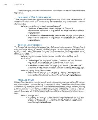 264 appendix b
The following sections describe the content and reference materials for each of these
topic areas.
Immersive Web Applications
There is a spectrum of web applications being built today. While there are many types of
modern web applications that address many different needs, they all have some common
characteristics.
What are the different kinds of web applications?
•	 “Spectrum of Web Applications” on page 2 in Chapter 1,
“Introduction” and online at http://msdn.microsoft.com/en-us/library/
hh404096.aspx.
•	 “Characteristics of Modern Web Applications” on page 3 in Chapter 1,
“Introduction” and online at http://msdn.microsoft.com/en-us/library/
hh404096.aspx.
Technology Choices
The Project Silk team built the Mileage Stats Reference Implementation (Mileage Stats)
using JavaScript, jQuery, jQuery UI, the BBQ plug-in, the jqPlot plug-in, Ajax, Modernizr,
QUnit, ASP.NET MVC, xUnit.net, Moq, the Entity Framework, Unity Application Block,
HTML5, and CSS3.
What are the technology choices I should consider when building a web
application?
•	 “Technologies” on page 4 in Chapter 1, “Introduction” and online at
http://msdn.microsoft.com/en-us/library/hh404096.aspx.
•	 “Architectural Alternatives” on page 29 in Chapter 2, “Architecture”
and online at http://msdn.microsoft.com/en-us/library/hh404097.aspx.
What do jQuery and jQuery UI offer?
•	 “Introduction” on page 33 in Chapter 3, “jQuery UI Widgets” and
online at http://msdn.microsoft.com/en-us/library/hh404085.aspx.
Mileage Stats
Mileage Stats is a comprehensive sample application demonstrating a real-world, interac-
tive, cross-browser, consumer-facing, rich web application. This reference implementation
is intentionally incomplete, but does illustrate the core concepts, design patterns, coding
patterns, security requirements, web technologies, and unit testing necessary to be suc-
cessful. Below you will find the locations of material that will answer the following ques-
tions.
What is Mileage Stats?
•	 “Exploring the Mileage Stats Reference Implementation” on page 8 in
Chapter 1, “Introduction” and online at http://msdn.microsoft.com/
en-us/library/hh404096.aspx.
 