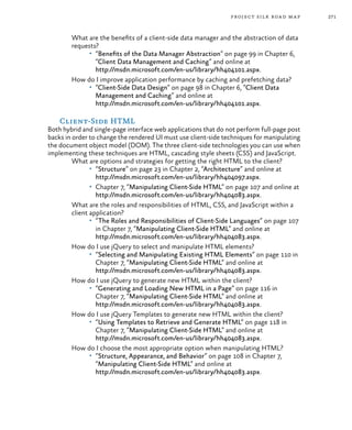 271project silk road map
What are the benefits of a client-side data manager and the abstraction of data
requests?
•	 “Benefits of the Data Manager Abstraction” on page 99 in Chapter 6,
“Client Data Management and Caching” and online at
http://msdn.microsoft.com/en-us/library/hh404101.aspx.
How do I improve application performance by caching and prefetching data?
•	 “Client-Side Data Design” on page 98 in Chapter 6, “Client Data
Management and Caching” and online at
http://msdn.microsoft.com/en-us/library/hh404101.aspx.
Client-Side HTML
Both hybrid and single-page interface web applications that do not perform full-page post
backs in order to change the rendered UI must use client-side techniques for manipulating
the document object model (DOM). The three client-side technologies you can use when
implementing these techniques are HTML, cascading style sheets (CSS) and JavaScript.
What are options and strategies for getting the right HTML to the client?
•	 “Structure” on page 23 in Chapter 2, “Architecture” and online at
http://msdn.microsoft.com/en-us/library/hh404097.aspx.
•	 Chapter 7, “Manipulating Client-Side HTML” on page 107 and online at
http://msdn.microsoft.com/en-us/library/hh404083.aspx.
What are the roles and responsibilities of HTML, CSS, and JavaScript within a
client application?
•	 “The Roles and Responsibilities of Client-Side Languages” on page 107
in Chapter 7, “Manipulating Client-Side HTML” and online at
http://msdn.microsoft.com/en-us/library/hh404083.aspx.
How do I use jQuery to select and manipulate HTML elements?
•	 “Selecting and Manipulating Existing HTML Elements” on page 110 in
Chapter 7, “Manipulating Client-Side HTML” and online at
http://msdn.microsoft.com/en-us/library/hh404083.aspx.
How do I use jQuery to generate new HTML within the client?
•	 “Generating and Loading New HTML in a Page” on page 116 in
Chapter 7, “Manipulating Client-Side HTML” and online at
http://msdn.microsoft.com/en-us/library/hh404083.aspx.
How do I use jQuery Templates to generate new HTML within the client?
•	 “Using Templates to Retrieve and Generate HTML” on page 118 in
Chapter 7, “Manipulating Client-Side HTML” and online at
http://msdn.microsoft.com/en-us/library/hh404083.aspx.
How do I choose the most appropriate option when manipulating HTML?
•	 “Structure, Appearance, and Behavior” on page 108 in Chapter 7,
“Manipulating Client-Side HTML” and online at
http://msdn.microsoft.com/en-us/library/hh404083.aspx.
 