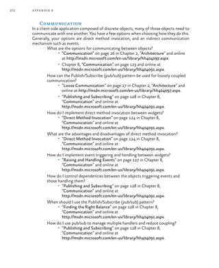 272 appendix b
Communication
In a client-side application composed of discrete objects, many of those objects need to
communicate with one another. You have a few options when choosing how they do this.
Generally, your options are direct method invocation, and an indirect communication
mechanism such as events.
What are the options for communicating between objects?
•	 “Communication” on page 26 in Chapter 2, “Architecture” and online
at http://msdn.microsoft.com/en-us/library/hh404097.aspx.
•	 Chapter 8, “Communication” on page 123 and online at
http://msdn.microsoft.com/en-us/library/hh404091.aspx.
How can the Publish/Subscribe (pub/sub) pattern be used for loosely coupled
communication?
•	 “Loose Communication” on page 27 in Chapter 2, “Architecture” and
online at http://msdn.microsoft.com/en-us/library/hh404097.aspx.
•	 “Publishing and Subscribing” on page 128 in Chapter 8,
“Communication” and online at
http://msdn.microsoft.com/en-us/library/hh404091.aspx.
How do I implement direct method invocation between widgets?
•	 “Direct Method Invocation” on page 124 in Chapter 8,
“Communication” and online at
http://msdn.microsoft.com/en-us/library/hh404091.aspx.
What are the advantages and disadvantages of direct method invocation?
•	 “Direct Method Invocation” on page 124 in Chapter 8,
“Communication” and online at
http://msdn.microsoft.com/en-us/library/hh404091.aspx.
How do I implement event triggering and handling between widgets?
•	 “Raising and Handling Events” on page 127 in Chapter 8,
“Communication” and online at
http://msdn.microsoft.com/en-us/library/hh404091.aspx.
How do I control dependencies between the objects triggering events and
those handling them?
•	 “Publishing and Subscribing” on page 128 in Chapter 8,
“Communication” and online at
http://msdn.microsoft.com/en-us/library/hh404091.aspx.
When should I use the Publish/Subscribe (pub/sub) pattern?
•	 “Finding the Right Balance” on page 128 in Chapter 8,
“Communication” and online at
http://msdn.microsoft.com/en-us/library/hh404091.aspx.
How do I use pub/sub to manage multiple handlers and reduce coupling?
•	 “Publishing and Subscribing” on page 128 in Chapter 8,
“Communication” and online at
http://msdn.microsoft.com/en-us/library/hh404091.aspx.
 