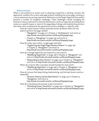 273project silk road map
Navigation
When a user performs an action such as selecting a hyperlink or clicking a button, the
application modifies the current web page without reloading the entire page, resulting in
a more responsive, less jarring experience. Adherence to the Single-Page Interface pattern
presents a number of navigation challenges. These challenges include managing the
browser’s history mechanism so that the back button works as expected, providing direct
access to a specific layout or state of the page (deep linking), and implementing anchors
that allow users to bookmark the application so that it displays in a specific state.
How do I solve browser history and back-button problems when the site
doesn’t perform full-page reloads?
•	 “Navigation” on page 27 in Chapter 2, “Architecture” and online at
http://msdn.microsoft.com/en-us/library/hh404097.aspx.
•	 Chapter 9, “Navigation” on page 135 and online at
http://msdn.microsoft.com/en-us/library/hh404077.aspx.
How do I keep users within a single-page interface?
•	 “Supporting the Single-Page Interface Pattern” on page 136
in Chapter 9, “Navigation” and online at
http://msdn.microsoft.com/en-us/library/hh404077.aspx.
How do I manage hyperlinks and respond to user actions?
•	 “Modifying Hyperlinks” on page 138 in Chapter 9, “Navigation” and
online at http://msdn.microsoft.com/en-us/library/hh404077.aspx.
•	 “Responding to User Actions” on page 143 in Chapter 9, “Navigation”
and online at http://msdn.microsoft.com/en-us/library/hh404077.aspx.
When do I rewrite URLs and when should I handle the click event?
•	 “Modifying Hyperlinks” on page 138 in Chapter 9, “Navigation” and
online at http://msdn.microsoft.com/en-us/library/hh404077.aspx.
How do I ensure that deep linking, bookmarking, and the back button work as
expected?
•	 “Browser History and the Back Button” on page 137 in Chapter 9,
“Navigation” and online at
http://msdn.microsoft.com/en-us/library/hh404077.aspx.
How do I coordinate and animate screen transitions?
•	 “Animating Screen Transitions” on page 145 in Chapter 9, “Navigation”
and online at http://msdn.microsoft.com/en-us/library/hh404077.aspx.
 