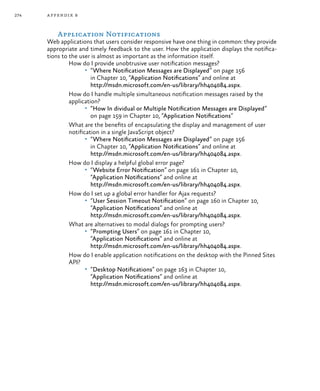 274 appendix b
Application Notifications
Web applications that users consider responsive have one thing in common: they provide
appropriate and timely feedback to the user. How the application displays the notifica-
tions to the user is almost as important as the information itself.
How do I provide unobtrusive user notification messages?
•	 “Where Notification Messages are Displayed” on page 156
in Chapter 10, “Application Notifications” and online at
http://msdn.microsoft.com/en-us/library/hh404084.aspx.
How do I handle multiple simultaneous notification messages raised by the
application?
•	 “How In dividual or Multiple Notification Messages are Displayed”
on page 159 in Chapter 10, “Application Notifications”
What are the benefits of encapsulating the display and management of user
notification in a single JavaScript object?
•	 “Where Notification Messages are Displayed” on page 156
in Chapter 10, “Application Notifications” and online at
http://msdn.microsoft.com/en-us/library/hh404084.aspx.
How do I display a helpful global error page?
•	 “Website Error Notification” on page 161 in Chapter 10,
“Application Notifications” and online at
http://msdn.microsoft.com/en-us/library/hh404084.aspx.
How do I set up a global error handler for Ajax requests?
•	 “User Session Timeout Notification” on page 160 in Chapter 10,
“Application Notifications” and online at
http://msdn.microsoft.com/en-us/library/hh404084.aspx.
What are alternatives to modal dialogs for prompting users?
•	 “Prompting Users” on page 161 in Chapter 10,
“Application Notifications” and online at
http://msdn.microsoft.com/en-us/library/hh404084.aspx.
How do I enable application notifications on the desktop with the Pinned Sites
API?
•	 “Desktop Notifications” on page 163 in Chapter 10,
“Application Notifications” and online at
http://msdn.microsoft.com/en-us/library/hh404084.aspx.
 