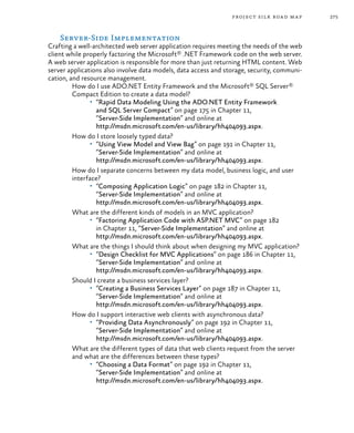 275project silk road map
Server-Side Implementation
Crafting a well-architected web server application requires meeting the needs of the web
client while properly factoring the Microsoft® .NET Framework code on the web server.
A web server application is responsible for more than just returning HTML content. Web
server applications also involve data models, data access and storage, security, communi-
cation, and resource management.
How do I use ADO.NET Entity Framework and the Microsoft® SQL Server®
Compact Edition to create a data model?
•	 “Rapid Data Modeling Using the ADO.NET Entity Framework
and SQL Server Compact” on page 175 in Chapter 11,
“Server-Side Implementation” and online at
http://msdn.microsoft.com/en-us/library/hh404093.aspx.
How do I store loosely typed data?
•	 “Using View Model and View Bag” on page 191 in Chapter 11,
“Server-Side Implementation” and online at
http://msdn.microsoft.com/en-us/library/hh404093.aspx.
How do I separate concerns between my data model, business logic, and user
interface?
•	 “Composing Application Logic” on page 182 in Chapter 11,
“Server-Side Implementation” and online at
http://msdn.microsoft.com/en-us/library/hh404093.aspx.
What are the different kinds of models in an MVC application?
•	 “Factoring Application Code with ASP.NET MVC” on page 182
in Chapter 11, “Server-Side Implementation” and online at
http://msdn.microsoft.com/en-us/library/hh404093.aspx.
What are the things I should think about when designing my MVC application?
•	 “Design Checklist for MVC Applications” on page 186 in Chapter 11,
“Server-Side Implementation” and online at
http://msdn.microsoft.com/en-us/library/hh404093.aspx.
Should I create a business services layer?
•	 “Creating a Business Services Layer” on page 187 in Chapter 11,
“Server-Side Implementation” and online at
http://msdn.microsoft.com/en-us/library/hh404093.aspx.
How do I support interactive web clients with asynchronous data?
•	 “Providing Data Asynchronously” on page 192 in Chapter 11,
“Server-Side Implementation” and online at
http://msdn.microsoft.com/en-us/library/hh404093.aspx.
What are the different types of data that web clients request from the server
and what are the differences between these types?
•	 “Choosing a Data Format” on page 192 in Chapter 11,
“Server-Side Implementation” and online at
http://msdn.microsoft.com/en-us/library/hh404093.aspx.
 