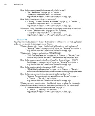 276 appendix b
How do I manage data validation at each level of the stack?
•	 “Data Validation” on page 195 in Chapter 11,
“Server-Side Implementation” and online at
http://msdn.microsoft.com/en-us/library/hh404093.aspx.
How do I create custom validation attributes?
•	 “Creating Custom Validation Attributes” on page 197 in Chapter 11,
“Server-Side Implementation” and online at
http://msdn.microsoft.com/en-us/library/hh404093.aspx.
What other things should I consider when designing my server-side architecture?
•	 “Other Considerations” on page 202 in Chapter 11,
“Server-Side Implementation” and online at
http://msdn.microsoft.com/en-us/library/hh404093.aspx.
Security
You should think about security threats that need to be addressed in any web application
and what you should do to mitigate these threats.
What are key security threats that I should address in my web application?
•	 “Security Threats” on page 207 in Chapter 12, “Security” and online at
http://msdn.microsoft.com/en-us/library/hh404095.aspx.
What security features are built into ASP.NET MVC?
•	 “Web Platform Security” on page 209 in Chapter 12, “Security” and
online at http://msdn.microsoft.com/en-us/library/hh404095.aspx.
How do I protect my application from Cross-Site Request Forgery (CSRF)?
•	 “Anti-Forgery” on page 219 in Chapter 12, “Security” and online at
http://msdn.microsoft.com/en-us/library/hh404095.aspx.
How do I protect my application against JSON hijacking?
•	 “JSON Hijacking Prevention” on page 220 in Chapter 12, “Security”
and online at http://msdn.microsoft.com/en-us/library/hh404095.aspx.
How do I secure communication between the client and server?
•	 “Securing Communication between Client and Server” on page 221
in Chapter 12, “Security” and online at
http://msdn.microsoft.com/en-us/library/hh404095.aspx.
What are security modifications I should think about to adjust for changes in
the deployment environment and security requirements for the application?
•	 “Additional Security Considerations” on page 221
in Chapter 12, “Security” and online at
http://msdn.microsoft.com/en-us/library/hh404095.aspx.
 