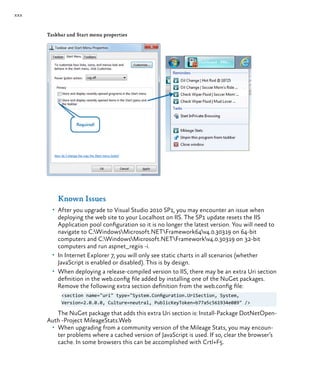xxx
Taskbar and Start menu properties
Known Issues
•	 After you upgrade to Visual Studio 2010 SP1, you may encounter an issue when
deploying the web site to your Localhost on IIS. The SP1 update resets the IIS
Application pool configuration so it is no longer the latest version. You will need to
navigate to C:WindowsMicrosoft.NETFramework64v4.0.30319 on 64-bit
computers and C:WindowsMicrosoft.NETFrameworkv4.0.30319 on 32-bit
computers and run aspnet_regiis -i.
•	 In Internet Explorer 7, you will only see static charts in all scenarios (whether
JavaScript is enabled or disabled). This is by design.
•	 When deploying a release-compiled version to IIS, there may be an extra Uri section
definition in the web.config file added by installing one of the NuGet packages.
Remove the following extra section definition from the web.config file:
<section name="uri" type="System.Configuration.UriSection, System,
Version=2.0.0.0, Culture=neutral, PublicKeyToken=b77a5c561934e089" />
The NuGet package that adds this extra Uri section is: Install-Package DotNetOpen-
Auth -Project MileageStats.Web
•	 When upgrading from a community version of the Mileage Stats, you may encoun-
ter problems where a cached version of JavaScript is used. If so, clear the browser’s
cache. In some browsers this can be accomplished with Crtl+F5.
 