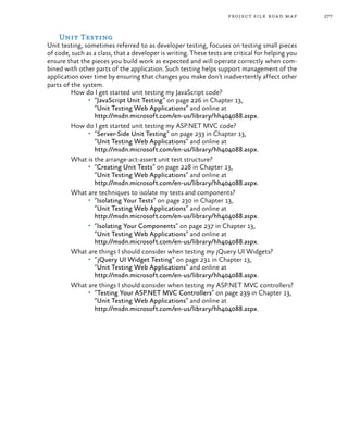 277project silk road map
Unit Testing
Unit testing, sometimes referred to as developer testing, focuses on testing small pieces
of code, such as a class, that a developer is writing. These tests are critical for helping you
ensure that the pieces you build work as expected and will operate correctly when com-
bined with other parts of the application. Such testing helps support management of the
application over time by ensuring that changes you make don’t inadvertently affect other
parts of the system.
How do I get started unit testing my JavaScript code?
•	 “JavaScript Unit Testing” on page 226 in Chapter 13,
“Unit Testing Web Applications” and online at
http://msdn.microsoft.com/en-us/library/hh404088.aspx.
How do I get started unit testing my ASP.NET MVC code?
•	 “Server-Side Unit Testing” on page 233 in Chapter 13,
“Unit Testing Web Applications” and online at
http://msdn.microsoft.com/en-us/library/hh404088.aspx.
What is the arrange-act-assert unit test structure?
•	 “Creating Unit Tests” on page 228 in Chapter 13,
“Unit Testing Web Applications” and online at
http://msdn.microsoft.com/en-us/library/hh404088.aspx.
What are techniques to isolate my tests and components?
•	 “Isolating Your Tests” on page 230 in Chapter 13,
“Unit Testing Web Applications” and online at
http://msdn.microsoft.com/en-us/library/hh404088.aspx.
•	 “Isolating Your Components” on page 237 in Chapter 13,
“Unit Testing Web Applications” and online at
http://msdn.microsoft.com/en-us/library/hh404088.aspx.
What are things I should consider when testing my jQuery UI Widgets?
•	 “jQuery UI Widget Testing” on page 231 in Chapter 13,
“Unit Testing Web Applications” and online at
http://msdn.microsoft.com/en-us/library/hh404088.aspx.
What are things I should consider when testing my ASP.NET MVC controllers?
•	 “Testing Your ASP.NET MVC Controllers” on page 239 in Chapter 13,
“Unit Testing Web Applications” and online at
http://msdn.microsoft.com/en-us/library/hh404088.aspx.
 