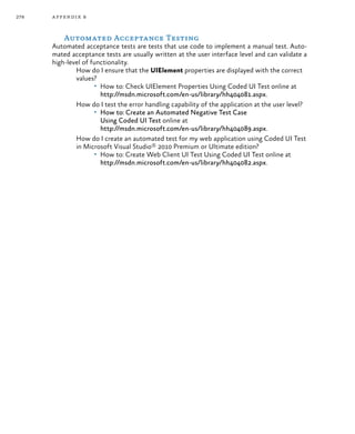 278 appendix b
Automated Acceptance Testing
Automated acceptance tests are tests that use code to implement a manual test. Auto-
mated acceptance tests are usually written at the user interface level and can validate a
high-level of functionality.
How do I ensure that the UIElement properties are displayed with the correct
values?
•	 How to: Check UIElement Properties Using Coded UI Test online at
http://msdn.microsoft.com/en-us/library/hh404081.aspx.
How do I test the error handling capability of the application at the user level?
•	 How to: Create an Automated Negative Test Case
Using Coded UI Test online at
http://msdn.microsoft.com/en-us/library/hh404089.aspx.
How do I create an automated test for my web application using Coded UI Test
in Microsoft Visual Studio® 2010 Premium or Ultimate edition?
•	 How to: Create Web Client UI Test Using Coded UI Test online at
http://msdn.microsoft.com/en-us/library/hh404082.aspx.
 