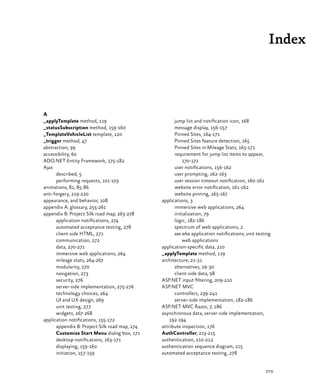 279
Index
A
_applyTemplate method, 119
_statusSubscription method, 159‑160
_TemplateVehicleList template, 120
_trigger method, 47
abstraction, 99
accessibility, 60
ADO.NET Entity Framework, 175‑182
Ajax
described, 5
performing requests, 101‑103
animations, 81, 85‑86
anti-forgery, 219‑220
appearance, and behavior, 108
appendix A: glossary, 255‑261
appendix B: Project Silk road map, 263‑278
application notifications, 274
automated acceptance testing, 278
client-side HTML, 271
communication, 272
data, 270‑271
immersive web applications, 264
mileage stats, 264‑267
modularity, 270
navigation, 273
security, 276
server-side implementation, 275‑276
technology choices, 264
UI and UX design, 269
unit testing, 277
widgets, 267‑268
application notifications, 155‑172
appendix B: Project Silk road map, 274
Customize Start Menu dialog box, 171
desktop notifications, 163‑171
displaying, 159‑160
initiation, 157‑159
jump list and notification icon, 168
message display, 156‑157
Pinned Sites, 164‑171
Pinned Sites feature detection, 165
Pinned Sites in Mileage Stats, 165‑171
requirement for jump list items to appear,
170‑171
user notifications, 156‑162
user prompting, 162‑163
user session timeout notification, 160‑161
website error notification, 161‑162
website pinning, 165‑167
applications, 3
immersive web applications, 264
initialization, 79
logic, 182‑186
spectrum of web applications, 2
see also application notifications; unit testing
web applications
application-specific data, 210
_applyTemplate method, 119
architecture, 21‑31
alternatives, 29‑30
client-side data, 98
ASP.NET input filtering, 209‑210
ASP.NET MVC
controllers, 239‑241
server-side implementation, 182‑186
ASP.NET MVC Razor, 7, 186
asynchronous data, server-side implementation,
192‑194
attribute inspection, 176
AuthController, 213‑215
authentication, 210‑212
authentication sequence diagram, 215
automated acceptance testing, 278
 