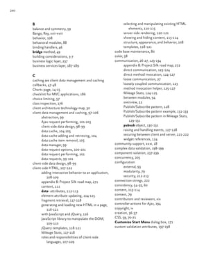 280
selecting and manipulating existing HTML
elements, 110‑115
server-side rendering, 120‑121
showing and hiding content, 113‑114
structure, appearance, and behavior, 108
templates, 118‑121
code base maintenance, 80
color, 58
communication, 26‑27, 123‑134
appendix B: Project Silk road map, 272
direct communication, 123‑124
direct method invocation, 124‑127
loose communication, 27
loosely coupled communication, 123
method invocation helper, 125‑127
Mileage Stats, 124‑125
between modules, 94
overview, 22
Publish/Subscribe pattern, 128
Publish/Subscribe pattern example, 131‑133
Publish/Subscribe pattern in Mileage Stats,
129‑131
pubsub object, 130‑131
raising and handling events, 127‑128
securing between client and server, 221‑222
widget references, 124
community support, xxxi, 18
complex data validation, 198‑199
component isolation, 237‑239
concurrency, 205
configuration
external, 93
modularity, 79
security, 212‑213
connection strings, 222
consistency, 54‑55, 60
content, 113‑114
context, 79
contributors and reviewers, xix
controller actions for Ajax, 194
copyright, iv
creation, 36‑37
CSS, 59, 70‑71
Customize Start Menu dialog box, 171
custom validation attributes, 197‑198
B
balance and symmetry, 59
Bango, Rey, xvii‑xviii
behavior, 108
behavioral modules, 88
binding handlers, 46
bridge method, 49
building considerations, 3‑7
business logic layer, 237
business services layer, 187‑189
C
caching see client data management and caching
callbacks, 47‑48
Charts page, 14‑15
checklist for MVC applications, 186
choice limiting, 57
class inspection, 176
client architecture technology map, 30
client data management and caching, 97‑106
abstraction, 99
Ajax request performing, 101‑103
client-side data design, 98‑99
data cache, 104‑105
data cache adding and retrieving, 104
data cache item removal, 105
data manager, 99
data request options, 100‑101
data request performing, 101
data requests, 99‑101
client-side data design, 98‑99
client-side HTML, 107‑122
adding interactive behavior to an application,
108‑109
appendix B: Project Silk road map, 271
context, 111
data- attributes, 112‑113
element attribute updating, 114‑115
fragment retrieval, 117‑118
generating and loading new HTML in a page,
116‑121
with JavaScript and jQuery, 116
JavaScript library to manipulate the DOM,
109‑110
jQuery templates, 118‑121
Mileage Stats, 117‑118
roles and responsibilities of client-side
languages, 107‑109
 