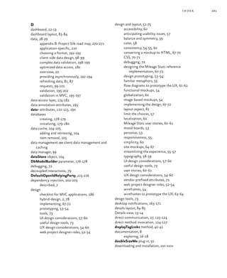 281index
D
dashboard, 12‑13
dashboard layout, 83‑84
data, 28‑29
appendix B: Project Silk road map, 270‑271
application-specific, 210
choosing a format, 192‑193
client-side data design, 98‑99
complex data validation, 198‑199
optimized data access, 180
overview, 22
providing asynchronously, 192‑194
refreshing data, 81, 87
requests, 99‑101
validation, 195‑202
validation in MVC, 195‑197
data access layer, 174‑182
data annotation attributes, 195
data- attributes, 110‑113, 190
databases
creating, 178‑179
initializing, 179‑180
data cache, 104‑105
adding and retrieving, 104
item removal, 105
data management see client data management and
caching
data manager, 99
dataStore object, 104
DbModelBuilder parameter, 176‑178
debugging, 72
decoupled interactions, 79
DefaultOpenIdRelyingParty, 215‑216
dependency injection, 202‑203
described, 7
design
checklist for MVC applications, 186
hybrid-design, 2, 78
implementing, 67‑72
prototyping, 53‑54
tools, 73
UI design considerations, 57‑60
useful design tools, 73
UX design considerations, 54‑60
web project designer roles, 52‑54
design and layout, 51‑75
accessibility, 60
anticipating usability issues, 57
balance and symmetry, 59
color, 58
consistency, 54‑55, 60
converting a mockup to HTML, 67‑70
CSS, 70‑71
debugging, 72
designing the Mileage Stats reference
implementation, 60‑72
design prototyping, 53‑54
familiar metaphors, 55
flow diagrams to prototype the UX, 61‑62
functional mockups, 54
globalization, 60
image-based mockups, 54
implementing the design, 67‑72
layout aspect, 81
limit the choices, 57
localization, 60
Mileage Stats user stories, 60‑61
mood boards, 53
personas, 53
responsiveness, 55
simplicity, 60
site mockups, 64‑67
streamlining the experience, 55‑57
typography, 58‑59
UI design considerations, 57‑60
useful design tools, 73
user stories, 60‑61
UX design considerations, 54‑60
vendor-prefixed attributes, 71
web project designer roles, 52‑54
wireframes, 54
wireframes to prototype the UX, 63‑64
design tools, 73
desktop notifications, 163‑171
details layout, 84‑85
Details view, 13‑14
direct communication, 27, 123‑124
direct method invocation, 124‑127
displayTagLinks method, 40‑41
documentation, 8
exploring, 16‑18
doubleSizeMe plug-in, 91
downloading and installation, xxii-xxiv
 