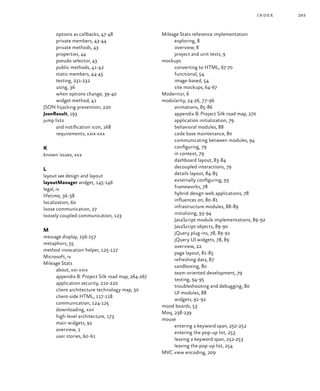 283index
options as callbacks, 47‑48
private members, 43‑44
private methods, 43
properties, 44
pseudo selector, 43
public methods, 41‑42
static members, 44‑45
testing, 231‑232
using, 36
when options change, 39‑40
widget method, 41
JSON hijacking prevention, 220
JsonResult, 193
jump lists
and notification icon, 168
requirements, xxix‑xxx
K
known issues, xxx
L
layout see design and layout
layoutManager widget, 145‑146
legal, iv
lifetime, 36‑38
localization, 60
loose communication, 27
loosely coupled communication, 123
M
message display, 156‑157
metaphors, 55
method invocation helper, 125‑127
Microsoft, iv
Mileage Stats
about, xxi‑xxix
appendix B: Project Silk road map, 264‑267
application security, 210‑220
client architecture technology map, 30
client-side HTML, 117‑118
communication, 124‑125
downloading, xxii
high-level architecture, 173
main widgets, 92
overview, 1
user stories, 60‑61
Mileage Stats reference implementation
exploring, 8
overview, 8
project and unit tests, 9
mockups
converting to HTML, 67‑70
functional, 54
image-based, 54
site mockups, 64‑67
Modernizr, 6
modularity, 24‑26, 77‑96
animations, 85‑86
appendix B: Project Silk road map, 270
application initialization, 79
behavioral modules, 88
code base maintenance, 80
communicating between modules, 94
configuring, 79
in context, 79
dashboard layout, 83‑84
decoupled interactions, 79
details layout, 84‑85
externally configuring, 93
frameworks, 78
hybrid-design web applications, 78
influences on, 80‑81
infrastructure modules, 88‑89
initializing, 93‑94
JavaScript module implementations, 89‑92
JavaScript objects, 89‑90
jQuery plug-ins, 78, 89‑91
jQuery UI widgets, 78, 89
overview, 22
page layout, 81‑85
refreshing data, 87
sandboxing, 80
team-oriented development, 79
testing, 94‑95
troubleshooting and debugging, 80
UI modules, 88
widgets, 91‑92
mood boards, 53
Moq, 238‑239
mouse
entering a keyword span, 250‑252
entering the pop-up list, 253
leaving a keyword span, 252‑253
leaving the pop-up list, 254
MVC view encoding, 209
 