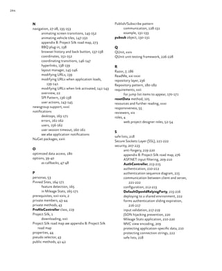284
N
navigation, 27‑28, 135‑153
animating screen transitions, 145‑152
animating vehicle tiles, 147‑150
appendix B: Project Silk road map, 273
BBQ plug-in, 138
browser history and back button, 137‑138
coordinates, 151‑152
coordinating transitions, 146‑147
hyperlinks, 138‑139
layout manager, 145‑146
modifying URLs, 139
modifying URLs when application loads,
139‑141
modifying URLs when link activated, 141‑143
overview, 22
SPI Pattern, 136‑138
user actions, 143‑145
newsgroup support, xxxi
notifications
desktops, 163‑171
errors, 161‑162
users, 156‑162
user session timeout, 160‑161
see also application notifications
NuGet packages, xxiii
O
optimized data access, 180
options, 39‑40
as callbacks, 47‑48
P
personas, 53
Pinned Sites, 164‑171
feature detection, 165
in Mileage Stats, 165‑171
prerequisites, xxii‑xxiv, 2
private members, 43‑44
private methods, 43
ProfileController class, 219
Project Silk, 1
downloading, xxii
Project Silk road map see appendix B: Project Silk
road map
properties, 44
pseudo selector, 43
public methods, 41‑42
Publish/Subscribe pattern
communication, 128‑131
example, 131‑133
pubsub object, 130‑131
Q
QUnit, xxiv
QUnit unit testing framework, 226‑228
R
Razor, 7, 186
ReadMe, xxi‑xxxi
repository layer, 236
Repository pattern, 180‑182
requirements, xxii
for jump list items to appear, 170‑171
resetData method, 105
resources and further reading, xxxi
responsiveness, 55
reviewers, xix
roles, 4
web project designer roles, 52‑54
S
safe lists, 218
Secure Sockets Layer (SSL), 221‑222
security, 207‑223
anti-forgery, 219‑220
appendix B: Project Silk road map, 276
ASP.NET input filtering, 209‑210
AuthController, 213‑215
authentication, 210‑212
authentication sequence diagram, 215
communication between client and server,
221‑222
configuration, 212‑213
DefaultOpenIdRelyingParty, 215‑216
deploying to a shared environment, 222
forms authentication sliding expiration,
216‑217
input validation, 217‑219
JSON hijacking prevention, 220
Mileage Stats application, 210‑220
MVC view encoding, 209
protecting application-specific data, 210
protecting connection strings, 222
safe lists, 218
 