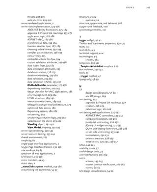 285index
threats, 207‑209
web platform, 209‑210
server rendered applications, 2
server-side implementation, 173‑206
ADO.NET Entity Framework, 175‑182
appendix B: Project Silk road map, 275‑276
application logic, 182‑186
ASP.NET MVC, 182‑186
asynchronous data, 192‑194
business services layer, 187‑189
choosing a data format, 192‑193
complex data validation, 198‑199
concurrency, 205
controller actions for Ajax, 194
custom validation attributes, 197‑198
data access layer, 174‑182
data annotation attributes, 195
database creation, 178‑179
database initializing, 179‑180
data validation, 195‑202
data validation in MVC, 195‑197
DbModelBuilder parameter, 177‑178
dependency injection, 202‑203
design checklist for MVC applications, 186
error management, 203‑204
HTML structure, 189‑190
interactive web clients, 189‑192
Mileage Stats high-level architecture, 173
optimized data access, 180
Repository pattern, 180‑182
unit testing, 203
unit testing validation logic, 201‑202
validation on the client, 199‑201
ViewBag object, 191‑192
View.Model property, 191‑192
server-side rendering, 120‑121
server-side unit testing, 233‑241
shared environment, 222
simplicity, 60
single-page interface applications, 2
Single-Page Interface Pattern, 136‑138
site mockups, 64‑67
spectrum of web applications, 2
SPI Pattern, 136‑138
static members, 44‑45
static sites, 2
_statusSubscription method, 159‑160
streamlining the experience, 55‑57
structure, 23‑24
overview, 22
structure, appearance, and behavior, 108
support and feedback, xxxi
system requirements, xxii
T
tagger widget, 40‑41
Taskbar and Start menu properties, 170‑171
team, xix
team skills, 4‑5
technical support, xxxi
technologies, 5‑7
choices, 264
templates, 118‑121
_TemplateVehicleList template, 120
test isolation, 230‑231
tools, 73
_trigger method, 47
typography, 58‑59
U
UI
design considerations, 57‑60
and UX design, 269
unit testing, 203
appendix B: Project Silk road map, 277
creation, 228‑229
validation logic, 201‑202
unit testing web applications, 225‑242
ASP.NET MVC controllers, 239‑241
component isolation, 237‑239
JavaScript unit testing, 226‑232
jQuery UI widget testing, 231‑232
QUnit unit testing framework, 226‑228
server-side unit testing, 233‑241
test isolation, 230‑231
unit test creation, 228‑229
what to test, 229‑230, 236‑237
URLs, 141‑143
usability issues, 57
useful design tools, 73
user notifications, 156‑162
users
actions, 143‑145
session timeout notification, 160‑161
stories, 60‑61
UX design considerations, 54‑60
 