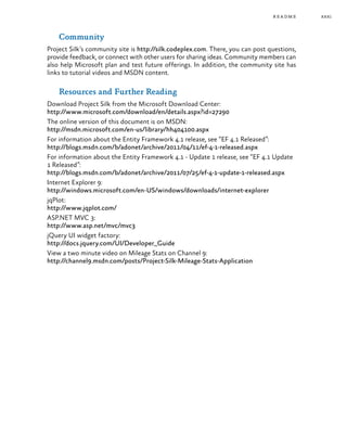 xxxi
Community
Project Silk’s community site is http://silk.codeplex.com. There, you can post questions,
provide feedback, or connect with other users for sharing ideas. Community members can
also help Microsoft plan and test future offerings. In addition, the community site has
links to tutorial videos and MSDN content.
Resources and Further Reading
Download Project Silk from the Microsoft Download Center:
http://www.microsoft.com/download/en/details.aspx?id=27290
The online version of this document is on MSDN:
http://msdn.microsoft.com/en-us/library/hh404100.aspx
For information about the Entity Framework 4.1 release, see “EF 4.1 Released”:
http://blogs.msdn.com/b/adonet/archive/2011/04/11/ef-4-1-released.aspx
For information about the Entity Framework 4.1 - Update 1 release, see “EF 4.1 Update
1 Released”:
http://blogs.msdn.com/b/adonet/archive/2011/07/25/ef-4-1-update-1-released.aspx
Internet Explorer 9:
http://windows.microsoft.com/en-US/windows/downloads/internet-explorer
jqPlot:
http://www.jqplot.com/
ASP.NET MVC 3:
http://www.asp.net/mvc/mvc3
jQuery UI widget factory:
http://docs.jquery.com/UI/Developer_Guide
View a two minute video on Mileage Stats on Channel 9:
http://channel9.msdn.com/posts/Project-Silk-Mileage-Stats-Application
readme
 