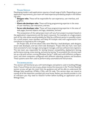4 chapter one
Team Skills
Developing modern web applications requires a broad range of skills. Depending on your
application requirements, your team will need expertise provided by people in the follow-
ing roles:
•	 Designer roles. These will be responsible for user experience, user interface, and
graphics.
•	 Client-side developer roles. These will bring programming expertise in the areas
of user interface, user interaction, and test.
•	 Server-side developer roles. These will have programming expertise in the areas of
web pages, business objects and logic, databases, and test.
The composition of the web project team will vary from project to project based on
the application’s requirements and the team’s resources. For example, on a large project,
each of the roles above would probably be filled by a different person or possibly a team.
On a small project, team members will likely fill multiple roles with augmentation from
consultants as required to fill in the gaps.
On Project Silk, all of the above roles were filled by a lead developer, web designer,
server-side developer, and two client-side developers. Project Silk also had a test team
that consisted of a test manager, test program manager, and two software test engineers.
The test team was responsible for testing browser compatibility, deployment testing,
performance testing, stress testing, and security testing. To accomplish this, the test team
set up a lab with servers running Windows Server® 2008, each with different configura-
tions, and client computers configured with different operating systems and browsers.
These systems were then used to perform daily automated and manual tests.
Technologies
This section will familiarize you with technologies and patterns used in building Mileage
Stats. If any of these are new to you, please review the resources in the “Further Reading”
section so you will get the most from the guidance and will be able to understand the
Mileage Stats JavaScript, HTML5, CSS3, and C# code. This section does not intend to
convey all of the important concepts you must know. Rather, you should consider it a list
of indicators you may need to research further before building an application such as
Mileage Stats.
 
