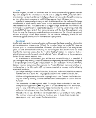 5introduction
Ajax
For over 10 years, the web has benefited from the ability to replace full-page reloads with
Ajax calls. But given the advances in standards such as CSS3 and HTML5, browsers adher-
ence to those standards, and the arrival of powerful, cross-browser JavaScript frameworks,
we have all the tools necessary to build highly engaging client-side experiences.
Ajax facilitates a paradigm change in web development from the traditional full-page
reload model of server-centric applications to rich, responsive client-centric applications.
The client receives data and updates the UI using JavaScript. Bandwidth requirements are
minimized because the server responds to requests by returning just the requested data
instead of HTML pages (and all their elements) along with the data. The application runs
faster because the data requests take less time to complete, and the UI is quickly updated
without a full-page reload. Asynchronous calls are essential to keeping interactive and
immersive applications responsive from the user’s perspective.
JavaScript
JavaScript is a dynamic, functional, prototypal language that has a very close relationship
with the document object model (DOM). For both JavaScript and the DOM, there are
features you can use with confidence and others you should avoid. Over the past ten
years, the web development community has learned a great deal about how to use these
together to maximize success. See the “Further Reading” section for resources that ex-
plain the recommended ways of using JavaScript. Project Silk adheres to these practices,
but we do not present a primer here.
As is true with all environments, you will be most successful using it as intended. If
you aren’t presently writing JavaScript code according to the patterns currently accepted
in the JavaScript community, be sure your team has time to become familiar with them,
because you may be surprised. For example, the Project Silk team members who had re-
cently worked in the Microsoft .NET environment needed to ramp up on the following
aspects of JavaScript:
•	 JavaScript uses object-oriented concepts, but classes and inheritance hierarchies are
not the same as in other .NET languages such as Visual C# and Visual Basic.NET.
•	 Understanding closures and variable scoping is important. They are used intention-
ally and often by allowing variables defined within one scope to be used in another
function.
•	 The object that the this keyword refers to changes based on where it is used. For
example in a single method, this may refer to the object the method is defined on,
and in a loop within that same method this may refer to the current item of the
collection being iterated over. You should understand its rules.
•	 Objects without type definitions are very common and use an object literal syntax.
The commas between properties and functions used in these object literals may
cause syntax errors until you are familiar with them.
 