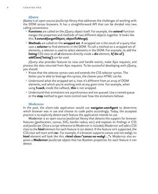 6 chapter one
jQuery
jQuery is an open-source JavaScript library that addresses the challenges of working with
the DOM across browsers. It has a straightforward API that can be divided into two
calling conventions:
•	 Functions are called on the jQuery object itself. For example, the extend function
merges the properties and methods of two different objects together. It looks like
this: $.extend(targetObject, objectToMerge).
•	 Methods are called on the wrapped set. A wrapped set is the result of a query that
uses a selector to find elements in the DOM. To call a method on a wrapped set of
elements, a selector is used to select elements in the DOM. For example, to add the
listing CSS class to all ul elements directly inside a div element, $(‘div ul’).
addClass(‘listing’) can be used.
jQuery also provides features to raise and handle events, make Ajax requests, and
process the data returned from Ajax requests. To be successful developing with jQuery,
you should:
•	 Know that the selector syntax uses and extends the CSS selector syntax. The
better you’re able to leverage this syntax, the cleaner your HTML can be.
•	 Understand what the wrapped set is, how it’s different from an array of DOM
elements, and which you’re working with at any given time. For example, when
using $.each, inside the callback, this is not wrapped.
•	 Understand that animations are asynchronous and are queued. Use a named queue
or the stop method to gain more control over how the animations behave.
Modernizr
In the past, the client-side application would use navigator.userAgent to determine
which browser was in use and choose its code paths accordingly. Today, the accepted
practice is to explicitly detect each feature the application intends to use.
Modernizr is an open-source JavaScript library that detects the support for browser
features (geolocation, canvas, SVG, border-radius, etc.) and exposes its findings in CSS
and JavaScript. Once a script reference to Modernizr is included, Modernizr will add a CSS
class to the html element for each feature it can detect. If the feature isn’t supported, the
CSS class will start with no-. For example, if a browser supports canvas and not webgl, its
html element will look like this: <html class=”canvas no-webgl ...”>. Modernizr also ex-
poses a Modernizr JavaScript object that has Boolean properties for each feature it can
detect.
 