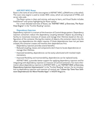 7introduction
ASP.NET MVC Razor
Razor is the name of one of the view engines in ASP.NET MVC 3 (WebForms is the other).
The razor view engine is used to render MVC views, which are comprised of HTML and
server-side code.
The Razor syntax is clean and concise, and easy to learn, and Visual Studio includes
IntelliSense® and syntax highlighting for Razor syntax.
For a more detailed overview of Razor, see “ASP.NET MVC 3 Overview, The Razor
View Engine” in the “Further Reading” section.
Dependency Injection
Dependency injection is a variant of the Inversion of Control design pattern. Dependency
injection containers reduce the dependency coupling between objects by providing a
facility to instantiate instances of classes and manage their lifetimes based on the con-
figuration of the container. During the creation of objects, the container injects into the
object any dependencies the object requires. If those dependencies have not yet been
created, the container creates and resolves their dependencies first.
Dependency injection provides several benefits:
•	 Reduced coupling; classes and components don’t have to locate dependencies or
manage their lifetimes.
•	 Improved testability; dependencies can be easily substituted with mocked imple-
mentations.
•	 Improved flexibility and maintainability; dependencies can be replaced easily.
ASP.NET MVC 3 provides better support for applying dependency injection and for
integrating with dependency injection or inversion of control containers. For more infor-
mation about dependency injection in ASP.NET MVC 3, see “ASP.NET MVC 3 Overview,
Dependency Injection Improvements” in the “Further Reading” section. For an introduc-
tion to dependency injection and inversion of control, see “Loosen Up: Tame Your Soft-
ware Dependencies for More Flexible Apps” in MSDN Magazine.
 