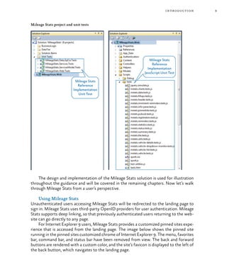 9introduction
Mileage Stats project and unit tests
The design and implementation of the Mileage Stats solution is used for illustration
throughout the guidance and will be covered in the remaining chapters. Now let’s walk
through Mileage Stats from a user’s perspective.
Using Mileage Stats
Unauthenticated users accessing Mileage Stats will be redirected to the landing page to
sign in. Mileage Stats uses third-party OpenID providers for user authentication. Mileage
Stats supports deep linking, so that previously authenticated users returning to the web-
site can go directly to any page.
For Internet Explorer 9 users, Mileage Stats provides a customized pinned sites expe-
rience that is accessed from the landing page. The image below shows the pinned site
running in the pinned sites customized chrome of Internet Explorer 9. The menu, favorites
bar, command bar, and status bar have been removed from view. The back and forward
buttons are rendered with a custom color, and the site’s favicon is displayed to the left of
the back button, which navigates to the landing page.
 