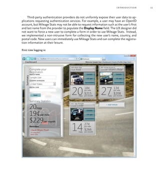 11introduction
Third-party authentication providers do not uniformly expose their user data to ap-
plications requesting authentication services. For example, a user may have an OpenID
account, but Mileage Stats may not be able to request information such as the user’s first
and last name from the provider to populate the Display Name field. The UX designer did
not want to force a new user to complete a form in order to use Mileage Stats. Instead,
we implemented a non-intrusive form for collecting the new user’s name, country, and
postal code. New users can immediately use Mileage Stats and can complete the registra-
tion information at their leisure.
First time logging in
 