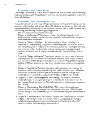 16 chapter one
Exploring the QuickStart
The Widget QuickStart is a small, focused application that illustrates the way Mileage
Stats uses the jQuery UI Widget Factory to create maintainable widgets that implement
client-side behavior.
Exploring the Documentation
This guidance covers a wide range of topics, including: planning and designing your ap-
plication, understanding and writing jQuery UI Widgets, writing server-side code that
supports the client-side application, patterns and concepts used in JavaScript code, data
and caching, and securing and testing your application.
The documentation includes the following:
•	 Chapter 2, “Architecture.” This chapter explains the Mileage Stats client-side
architecture by studying how its structure, modularity, communication, navigation,
and data relate to one another.
•	 Chapter 3, “jQuery UI Widgets.” An understanding of jQuery UI Widgets is
important to comprehending this guidance and Mileage Stats because the applica-
tion makes heavy use of widgets to modularize its JavaScript. This chapter provides
instruction on widget fundamentals, lifetime, creation, events, properties and
methods, and inheritance. It largely uses code examples from the Widget Quick-
Start.
•	 Chapter 4, “Design and Layout.” This chapter explains the importance of an itera-
tive design process and the roles different team members fulfill. After a survey of
user experience and UI design considerations, we will walk through the design and
building of Mileage Stats and see how these considerations influenced the applica-
tion.
•	 Chapter 5, “Modularity.” Rich and interactive web applications can require a fair
amount of JavaScript coding. Modularizing your JavaScript makes your code easier
to maintain and evolve. In this chapter we will explain how the Mileage Stats
JavaScript was modularized using jQuery UI Widgets and JavaScript objects.
•	 Chapter 6, “Client Data Management and Caching.” This chapter covers how
JavaScript objects in Mileage Stats request and send data. It also covers how the
data manager façade performs the Ajax calls to the server and provides transparent
data caching.
•	 Chapter 7, “Manipulating Client-Side HTML.” This chapter discusses how an
interactive application like Mileage Stats can manage client-side HTML changes
without having to fully reload the page each time the user navigates or completes a
task.
•	 Chapter 8, “Communication.” This chapter explains how communication between
widgets and JavaScript objects was implemented in Mileage Stats. Some topics
include loosely coupled communication that uses the “publish and subscribe”
metaphor, events, and inter-widget communication.
 