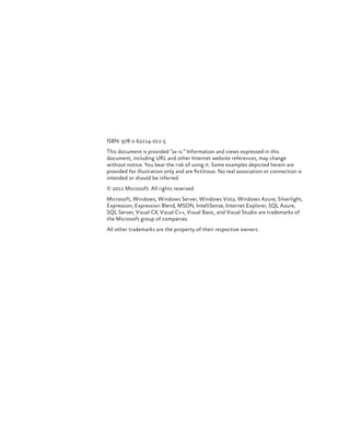 ISBN: 978-1-62114-011-5
This document is provided “as-is.” Information and views expressed in this
document, including URL and other Internet website references, may change
without notice. You bear the risk of using it. Some examples depicted herein are
provided for illustration only and are fictitious. No real association or connection is
intended or should be inferred.
© 2011 Microsoft. All rights reserved.
Microsoft, Windows, Windows Server, Windows Vista, Windows Azure, Silverlight,
Expression, Expression Blend, MSDN, IntelliSense, Internet Explorer, SQL Azure,
SQL Server, Visual C#, Visual C++, Visual Basic, and Visual Studio are trademarks of
the Microsoft group of companies.
All other trademarks are the property of their respective owners.
 