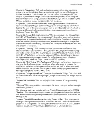 17introduction
•	 Chapter 9, “Navigation.” Rich web applications support client-side transitions,
animations, and deep linking. Even when the site avoids the use of full-page re-
freshes, users expect their browser back button to function as expected. This
chapter explains the challenges client-side web developers face maintaining the
browser history when using Ajax calls instead of full-page reloads. In addition, the
Mileage Stats state-change management is fully explained.
•	 Chapter 10, “Application Notifications.” Web applications that users consider
responsive have one thing in common: they provide appropriate and timely feed-
back to the user. In this chapter we show how to provide unobtrusive feedback to
the user and how to implement notifications on the desktop with the Internet
Explorer 9 Pinned Sites API.
•	 Chapter 11, “Server-Side Implementation.” This chapter covers the Mileage Stats
ASP.NET MVC application, the components it’s dependent upon, and the services
they provide to support the client-side JavaScript objects. The chapter takes you
from the database, through the repositories, to the business objects that provide
data validation and data shaping services to the controllers that consume their data
and render it to the client.
•	 Chapter 12, “Security.” Web security is critical to consumer confidence. Poor
security can cause your customer’s data, your own data, or your intellectual prop-
erty to be compromised. This chapter covers some of the security features of the
ASP.NET MVC platform and security features in Mileage Stats that provide coun-
termeasures against the relevant threats for authentication, input validation,
anti-forgery, and JavaScript Object Notation (JSON) hijacking.
•	 Chapter 13, “Unit Testing Web Applications.” Unit tests are long-term investments
that give the development team confidence when refactoring or evolving the
application, and when updating external dependencies, such as when versions of
external libraries are updated. This chapter is meant to help you get started unit
testing JavaScript and ASP.NET MVC code.
•	 Chapter 14, “Widget QuickStart.” This topic describes the Widget QuickStart and
includes information on attaching widgets, widget initialization, and widget interac-
tions.
•	 “Project Silk Road Map.” This list helps you locate sections of the guidance by
topic.
•	 “Glossary.” This topic provides a summary of the terms, concepts, and technologies
used in this guidance.
The following topics are included with the Project Silk download and on MSDN:
•	 “Readme.” This file contains instructions on installing external dependencies from
NuGet and downloading the required external JavaScript libraries to build and run
Mileage Stats.
•	 “How to: Check UIElement Properties Using Coded UI Test.” This How-to topic
walks you through the creation of an automated test that checks that UIElement
properties in Mileage Stats are displayed with the correct values. It uses Coded UI
Test that is available in Visual Studio 2010 Premium or Ultimate Edition.
 