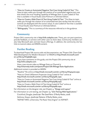 18 chapter one
•	 “How to: Create an Automated Negative Test Case Using Coded UI Test.” This
How-to topic walks you through the creation of an automated negative test case
that checks the error handling capability of Mileage Stats. It uses Coded UI Test
that is available in Visual Studio 2010 Premium or Ultimate Edition.
•	 “How to: Create a Web Client UI Test Using Coded UI Test.” This How-to topic
walks you through the creation of an automated test that verifies that the correct
controls are displayed with the correct values. It uses Coded UI Test that is available
in Visual Studio 2010 Premium or Ultimate Edition.
•	 “Bibliography.” This is a summary of the resources referred to in the guidance.
Community
Project Silk’s community site is http://silk.codeplex.com. There, you can post questions,
provide feedback, or connect with other users to share ideas. Community members can
also help Microsoft plan and test future offerings. In addition, the community site has
links to tutorial videos and MSDN content.
Further Reading
To download Project Silk source code and documentation, see “Project Silk: Client-Side
Web Development for Modern Browsers” on MSDN at http://msdn.microsoft.com/
en-us/library/hh396380.aspx.
If you have comments on this guide, visit the Project Silk community site at
http://silk.codeplex.com.
View a two minute video on Mileage Stats on Channel 9:
http://channel9.msdn.com/posts/Project-Silk-Mileage-Stats-Application.
Additional content is provided on MSDN:
“Readme” file online at http://msdn.microsoft.com/en-us/library/hh404100.aspx.
“How to: Check UIElement Properties Using Coded UI Test” online at
http://msdn.microsoft.com/en-us/library/hh404081.aspx.
“How to: Create an Automated Negative Test Case Using Coded UI Test” online at
http://msdn.microsoft.com/en-us/library/hh404089.aspx.
“How to: Create a Web Client UI Test Using Coded UI Test” online at
http://msdn.microsoft.com/en-us/library/hh404082.aspx.
For information on the designer role, see Chapter 4, “Design and Layout.”
For information on unit testing, see Chapter 13, “Unit Testing Web Applications.”
Crockford, Douglas. JavaScript: The Good Parts. O’Reilly Media, 2008.
Stefanov, Stoyan. JavaScript Patterns. O’Reilly Media, 2010.
“ASP.NET MVC 3 Overview, The Razor View Engine” on ASP.NET:
 