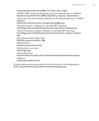 19introduction
http://www.asp.net/mvc/mvc3#BM_The_Razor_View_Engine
“ASP.NET MVC 3 Overview, Dependency Injection Improvements” on ASP.NET:
http://www.asp.net/mvc/mvc3#BM_Dependency_Injection_Improvements
“Loosen Up: Tame Your Software Dependencies for More Flexible Apps” in MSDN
Magazine:
http://msdn.microsoft.com/en-us/magazine/cc337885.aspx
“Entity Framework 4.1 Released” on the ADO.NET team blog:
http://blogs.msdn.com/b/adonet/archive/2011/04/11/ef-4-1-released.aspx
“Entity Framework 4.1 Update 1 Released” on the ADO.NET team blog:
http://blogs.msdn.com/b/adonet/archive/2011/07/25/ef-4-1-update-1-released.
aspx
jQuery Documentation Main Page:
http://docs.jquery.com/Main_Page
ASP.NET MVC 3:
http://www.asp.net/mvc/mvc3
NuGet version 1.4 or later:
http://nuget.org/
Internet Explorer 9:
http://windows.microsoft.com/en-US/windows/downloads/internet-explorer
Modernizr:
http://www.modernizr.com/
To access web resources more easily, see the online version of the bibliography on
MSDN: http://msdn.microsoft.com/en-us/library/hh404094.aspx.
 