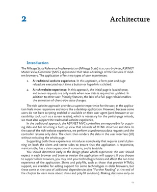 21
Introduction
The Mileage Stats Reference Implementation (Mileage Stats) is a cross-browser, ASP.NET
Model-View-Controller (MVC) application that takes advantage of the features of mod-
ern browsers. The application offers two types of user experiences:
1.	 A traditional website experience. In this approach, a form post and page
reload are executed each time a button or hyperlink is clicked.
2.	 A rich website experience. In this approach, the initial page is loaded once,
and server requests are only made when new data is required or updated. In
addition to other user-friendly features, the lack of a full-page reload enables
the animation of client-side state changes.
The rich website approach provides a superior experience for the user, as the applica-
tion feels more responsive and more like a desktop application. However, because some
users do not have scripting enabled or available on their user agent (web browser or ac-
cessibility tool, such as a screen reader), which is necessary for the partial-page reloads,
we must also support the traditional website experience.
In the traditional approach, the ASP.NET MVC controllers are responsible for acquir-
ing data and for returning a built-up view that consists of HTML structure and data. In
the case of the rich website experience, we perform asynchronous data requests and the
controller returns only data. The client then renders the data in the user interface (UI)
without reloading the whole page.
Supporting both these experiences introduces complexity that requires careful plan-
ning on both the client and server sides to ensure that the application is responsive,
maintainable, has a clean separation of concerns, and is testable.
You should determine early in the design phase which experience the user should
expect in each browser and browser version the application will support. If you choose
to support older browsers, you may limit your technology choices and affect the run-time
experience of the application. Shims and polyfills, such as those that provide HTML5
support, are available for adding support for some technologies in older browsers, but
these come at the cost of additional dependencies (see “Further Reading” at the end of
the chapter to learn more about shims and polyfill solutions). Making decisions early on
Architecture2
 