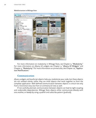 26 chapter two
Modularization in Mileage Stats
For more information on modularity in Mileage Stats, see Chapter 5, “Modularity.”
For more information on jQuery UI widgets see Chapter 3, “jQuery UI Widgets” and
Chapter 5, “Modularity.” For more information on pinned sites, see Chapter 10, “Applica-
tion Notifications.”
Communication
jQuery widgets and JavaScript objects help you modularize your code, but these objects
are not isolated islands; rather they are small objects that work together to form the
complete application. Well-defined communication between objects is critical not only
from a functional view, but from an architectural view as well.
If not carefully planned, communication between objects can lead to tight coupling
and undesirable dependencies. Mileage Stats objects either communicate directly with
one another, or loosely by using a publish and subscribe pattern (pub/sub).
 