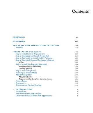 Contents
foreword	 xv
foreword	 xvii
the team who brought you this guide	 xix
ReadMe	 xxi
installation overview	 xxi
Step 1: Install System Requirements	 xxii
Step 2: Download and Install Project Silk	 xxii
Step 3: Run Script to Install NuGet Packages	 xxiii
Step 4: Download External JavaScript Libraries	 xxiii
jqPlot	 xxiii
Step 5: Install Test Libraries (Optional)	 xxiv
jquery.simulate.js (Optional)	 xxiv
QUnit (Optional)	 xxiv
Step 6: Run Mileage Stats	 xxiv
Running in Release Mode	 xxvi
About Mileage Stats	 xxvi
About the Book	 xxix
Requirement for Jump List Items to Appear	 xxix
Known Issues	 xxx
Community	 xxxi
Resources and Further Reading	 xxxi
1	introduction	 1
Prerequisties	 2
Spectrum of Web Applications	 2
Characteristics of Modern Web Applications	 3
 