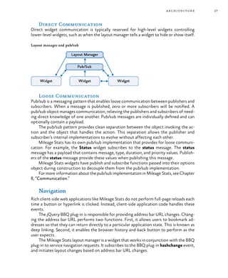 27architecture
Direct Communication
Direct widget communication is typically reserved for high-level widgets controlling
lower-level widgets, such as when the layout manager tells a widget to hide or show itself.
Layout manager and pub/sub
Loose Communication
Pub/sub is a messaging pattern that enables loose communication between publishers and
subscribers. When a message is published, zero or more subscribers will be notified. A
pub/sub object manages communication, relieving the publishers and subscribers of need-
ing direct knowledge of one another. Pub/sub messages are individually defined and can
optionally contain a payload.
The pub/sub pattern provides clean separation between the object invoking the ac-
tion and the object that handles the action. This separation allows the publisher and
subscriber’s internal implementations to evolve without affecting each other.
Mileage Stats has its own pub/sub implementation that provides for loose communi-
cation. For example, the Status widget subscribes to the status message. The status
message has a payload that contains message, type, duration, and priority values. Publish-
ers of the status message provide these values when publishing this message.
Mileage Stats widgets have publish and subscribe functions passed into their options
object during construction to decouple them from the pub/sub implementation.
For more information about the pub/sub implementation in Mileage Stats, see Chapter
8, “Communication.”
Navigation
Rich client-side web applications like Mileage Stats do not perform full-page reloads each
time a button or hyperlink is clicked. Instead, client-side application code handles these
events.
The jQuery BBQ plug-in is responsible for providing address bar URL changes. Chang-
ing the address bar URL performs two functions. First, it allows users to bookmark ad-
dresses so that they can return directly to a particular application state. This is known as
deep linking. Second, it enables the browser history and back button to perform as the
user expects.
The Mileage Stats layout manager is a widget that works in conjunction with the BBQ
plug-in to service navigation requests. It subscribes to the BBQ plug-in hashchange event,
and initiates layout changes based on address bar URL changes.
 