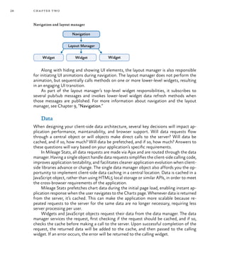 28 chapter two
Navigation and layout manager
Along with hiding and showing UI elements, the layout manager is also responsible
for initiating UI animations during navigation. The layout manager does not perform the
animation, but sequentially calls methods on one or more lower-level widgets, resulting
in an engaging UI transition.
As part of the layout manager’s top-level widget responsibilities, it subscribes to
several pub/sub messages and invokes lower-level widget data refresh methods when
those messages are published. For more information about navigation and the layout
manager, see Chapter 9, “Navigation.”
Data
When designing your client-side data architecture, several key decisions will impact ap-
plication performance, maintainability, and browser support. Will data requests flow
through a central object or will objects make direct calls to the server? Will data be
cached, and if so, how much? Will data be prefetched, and if so, how much? Answers to
these questions will vary based on your application’s specific requirements.
In Mileage Stats, all data requests are made via Ajax and are routed through the data
manager. Having a single object handle data requests simplifies the client-side calling code,
improves application testability, and facilitates cleaner application evolution when client-
side libraries advance or change. The single data manager object also affords you the op-
portunity to implement client-side data caching in a central location. Data is cached in a
JavaScript object, rather than using HTML5 local storage or similar APIs, in order to meet
the cross-browser requirements of the application.
Mileage Stats prefetches chart data during the initial page load, enabling instant ap-
plication response when the user navigates to the Charts page. Whenever data is returned
from the server, it’s cached. This can make the application more scalable because re-
peated requests to the server for the same data are no longer necessary, requiring less
server processing per user.
Widgets and JavaScript objects request their data from the data manager. The data
manager services the request, first checking if the request should be cached, and if so,
checks the cache before making a call to the server. Upon successful completion of the
request, the returned data will be added to the cache, and then passed to the calling
widget. If an error occurs, the error will be returned to the calling widget.
 