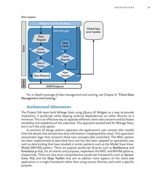 29architecture
Data request
For in-depth coverage of data management and caching, see Chapter 6, “Client Data
Management and Caching.”
Architectural Alternatives
The Project Silk team built Mileage Stats using jQuery UI Widgets as a way to provide
modularity in JavaScript while keeping external dependencies on other libraries to a
minimum. This is an effective way to separate different client-side concerns and facilitates
testability and readability of the code base. This approach worked well for Mileage Stats,
but it isn’t the only option.
A common UI design pattern separates the application’s user content (the model)
from the details that dictate how that information is displayed (the view). This separation
necessitates logic that connects these two concepts (the controller). The MVC pattern
has been implemented as described here and has also been adapted to specialized uses
such as data binding that have resulted in similar patterns such as the Model View View-
Model (MVVM) pattern. There are popular JavaScript libraries such as Backbone.js and
Knockout.js that, for all intents and purposes, implement the MVC and MVVM patterns,
respectively. There are also more comprehensive JavaScript frameworks such as Sprout-
Core, YUI, and the Dojo Toolkit that aim to address more aspects of the client-side
application in a single framework rather than using various libraries, each with a specific
purpose.
 