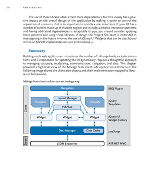30 chapter two
The use of these libraries does create more dependencies, but this usually has a posi-
tive impact on the overall design of the application by making it easier to control the
separation of concerns that is so important to complex user interfaces. If your UI has a
number of screens made up of multiple regions and includes complex interaction patterns,
and having additional dependencies is acceptable to you, you should consider applying
these patterns and using these libraries. A design the Project Silk team is interested in
investigating in the future involves the use of jQuery UI Widgets that can be data bound
within an MVVM implementation such as Knockout.js.
Summary
Building a rich web application that reduces the number of full-page loads, includes anima-
tions, and is responsible for updating the UI dynamically requires a thoughtful approach
to managing structure, modularity, communication, navigation, and data. This chapter
provided a high-level view of the Mileage Stats client-side application architecture. The
following image shows the client-side objects and their implementation mapped to librar-
ies or frameworks.
Mileage Stats client architecture technology map
 