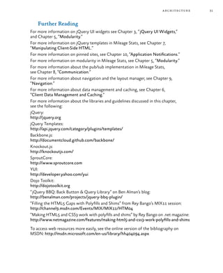 31architecture
Further Reading
For more information on jQuery UI widgets see Chapter 3, “jQuery UI Widgets,”
and Chapter 5, “Modularity.”
For more information on jQuery templates in Mileage Stats, see Chapter 7,
“Manipulating Client-Side HTML.”
For more information on pinned sites, see Chapter 10, “Application Notifications.”
For more information on modularity in Mileage Stats, see Chapter 5, “Modularity.”
For more information about the pub/sub implementation in Mileage Stats,
see Chapter 8, “Communication.”
For more information about navigation and the layout manager, see Chapter 9,
“Navigation.”
For more information about data management and caching, see Chapter 6,
“Client Data Management and Caching.”
For more information about the libraries and guidelines discussed in this chapter,
see the following:
jQuery:
http://jquery.org
jQuery Templates:
http://api.jquery.com/category/plugins/templates/
Backbone.js:
http://documentcloud.github.com/backbone/
Knockout.js:
http://knockoutjs.com/
SproutCore:
http://www.sproutcore.com
YUI:
http://developer.yahoo.com/yui
Dojo Toolkit:
http://dojotoolkit.org
“jQuery BBQ: Back Button & Query Library” on Ben Alman’s blog:
http://benalman.com/projects/jquery-bbq-plugin/
“Filling the HTML5 Gaps with Polyfills and Shims” from Rey Bango’s MIX11 session:
http://channel9.msdn.com/Events/MIX/MIX11/HTM04
“Making HTML5 and CSS3 work with polyfills and shims” by Rey Bango on .net magazine:
http://www.netmagazine.com/features/making-html5-and-css3-work-polyfills-and-shims
To access web resources more easily, see the online version of the bibliography on
MSDN: http://msdn.microsoft.com/en-us/library/hh404094.aspx
 
