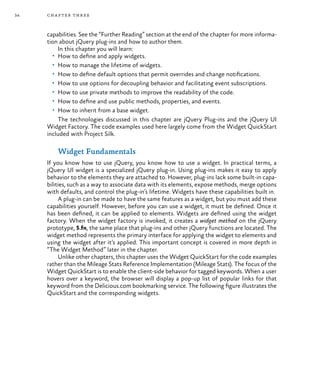 34 chapter three
capabilities. See the “Further Reading” section at the end of the chapter for more informa-
tion about jQuery plug-ins and how to author them.
In this chapter you will learn:
•	 How to define and apply widgets.
•	 How to manage the lifetime of widgets.
•	 How to define default options that permit overrides and change notifications.
•	 How to use options for decoupling behavior and facilitating event subscriptions.
•	 How to use private methods to improve the readability of the code.
•	 How to define and use public methods, properties, and events.
•	 How to inherit from a base widget.
The technologies discussed in this chapter are jQuery Plug-ins and the jQuery UI
Widget Factory. The code examples used here largely come from the Widget QuickStart
included with Project Silk.
Widget Fundamentals
If you know how to use jQuery, you know how to use a widget. In practical terms, a
jQuery UI widget is a specialized jQuery plug-in. Using plug-ins makes it easy to apply
behavior to the elements they are attached to. However, plug-ins lack some built-in capa-
bilities, such as a way to associate data with its elements, expose methods, merge options
with defaults, and control the plug-in’s lifetime. Widgets have these capabilities built in.
A plug-in can be made to have the same features as a widget, but you must add these
capabilities yourself. However, before you can use a widget, it must be defined. Once it
has been defined, it can be applied to elements. Widgets are defined using the widget
factory. When the widget factory is invoked, it creates a widget method on the jQuery
prototype, $.fn, the same place that plug-ins and other jQuery functions are located. The
widget method represents the primary interface for applying the widget to elements and
using the widget after it’s applied. This important concept is covered in more depth in
“The Widget Method” later in the chapter.
Unlike other chapters, this chapter uses the Widget QuickStart for the code examples
rather than the Mileage Stats Reference Implementation (Mileage Stats). The focus of the
Widget QuickStart is to enable the client-side behavior for tagged keywords. When a user
hovers over a keyword, the browser will display a pop-up list of popular links for that
keyword from the Delicious.com bookmarking service. The following figure illustrates the
QuickStart and the corresponding widgets.
 