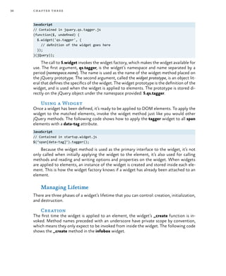 36 chapter three
JavaScript
// Contained in jquery.qs.tagger.js
(function($, undefined) {
$.widget('qs.tagger', {
// definition of the widget goes here
});
}(jQuery));
The call to $.widget invokes the widget factory, which makes the widget available for
use. The first argument, qs.tagger, is the widget’s namespace and name separated by a
period (namespace.name). The name is used as the name of the widget method placed on
the jQuery prototype. The second argument, called the widget prototype, is an object lit-
eral that defines the specifics of the widget. The widget prototype is the definition of the
widget, and is used when the widget is applied to elements. The prototype is stored di-
rectly on the jQuery object under the namespace provided: $.qs.tagger.
Using a Widget
Once a widget has been defined, it’s ready to be applied to DOM elements. To apply the
widget to the matched elements, invoke the widget method just like you would other
jQuery methods. The following code shows how to apply the tagger widget to all span
elements with a data-tag attribute.
JavaScript
// Contained in startup.widget.js
$(‘span[data-tag]’).tagger();
Because the widget method is used as the primary interface to the widget, it’s not
only called when initially applying the widget to the element, it’s also used for calling
methods and reading and writing options and properties on the widget. When widgets
are applied to elements, an instance of the widget is created and stored inside each ele-
ment. This is how the widget factory knows if a widget has already been attached to an
element.
Managing Lifetime
There are three phases of a widget’s lifetime that you can control: creation, initialization,
and destruction.
Creation
The first time the widget is applied to an element, the widget’s _create function is in-
voked. Method names preceded with an underscore have private scope by convention,
which means they only expect to be invoked from inside the widget. The following code
shows the _create method in the infobox widget.
 