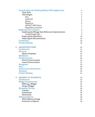 Considerations for Building Modern Web Applications	 3
Team Skills	 4
Technologies	 4
Ajax	 5
JavaScript 	 5
jQuery	 6
Modernizr	 6
ASP.NET MVC Razor	 7
Dependency Injection	 7
Exploring This Guidance	 8
Exploring the Mileage Stats Reference Implementation	 8
Using Mileage Stats	 9
Exploring the QuickStart	 16
Exploring the Documentation	 16
Community	 18
Further Reading	 18
2	architecture	 21
	 Introduction	 21
Structure	 23
jQuery Templates	 23
Modularity	 24
Communication	 26
Direct Communication	 27
Loose Communication	 27
Navigation	 27
Data	 28
Architectural Alternatives	 29
Summary	 30
Further Reading	 31
3	 jquery ui widgets	 33
	Introduction	 33
Widget Fundamentals	 34
Defining a Widget	 35
Using a Widget	 36
Managing Lifetime	 36
Creation	 36
Initialization	 38
Destruction	 38
Defining Options	 38
When Options Change	 39
Functions as Options	 40
 