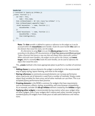 37jquery ui widgets
JavaScript
// Contained in jquery.qs.infobox.js
_create: function () {
var that = this,
name = this.name;
that.infoboxElement = $('<div class="qs-infobox" />');
that.infoboxElement.appendTo('body')
.bind('mouseenter.' + name, function () {
mouseOverBox = true;
})
.bind('mouseleave.' + name, function () {
mouseOverBox = false;
that.hideTagLinks();
});
},
Note: The that variable is defined to capture a reference to the widget so it can be
accessed within the mouseleave event handler. Inside the event handler this refers to
the element that raised the event, not the widget.
An alternative to using that is to use the jQuery.proxy function. This function,
according to the jQuery API documentation at http://api.jquery.com/jQuery.proxy/,
“takes a function and returns a new one that will always have a particular context.”
When used with event handlers, the widget can be used as the context, and event.
target, which is normally this inside the event handler, can be used to reference the
object that raised the event.
The _create method is the most appropriate place to perform a number of common
tasks:
•	 Adding classes to various elements the widget is attached to is the recommended
way to apply styling, layout theming, and more to the widget.
•	 Storing references to commonly accessed elements can increase performance
when a particular set of elements is used from a number of methods. Simply create
object-level variables for them once, and all other methods can use them. This is an
accepted jQuery performance best practice.
•	 Creating elements in the DOM is common for widgets that have requirements
such as animations, effects, styling, accessibility, and cross-browser compatibility.
As an example, consider the div.qs-infobox element created by the infobox widget.
•	 Applying other widgets is recommended during creation when your widget relies
on other widgets. Even if your widgets don’t require each other, consider using the
standard jQuery UI widgets from inside yours to add useful behaviors and interac-
tions.
 