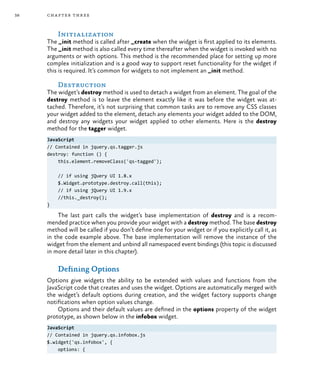 38 chapter three
Initialization
The _init method is called after _create when the widget is first applied to its elements.
The _init method is also called every time thereafter when the widget is invoked with no
arguments or with options. This method is the recommended place for setting up more
complex initialization and is a good way to support reset functionality for the widget if
this is required. It’s common for widgets to not implement an _init method.
Destruction
The widget’s destroy method is used to detach a widget from an element. The goal of the
destroy method is to leave the element exactly like it was before the widget was at-
tached. Therefore, it’s not surprising that common tasks are to remove any CSS classes
your widget added to the element, detach any elements your widget added to the DOM,
and destroy any widgets your widget applied to other elements. Here is the destroy
method for the tagger widget.
JavaScript
// Contained in jquery.qs.tagger.js
destroy: function () {
this.element.removeClass('qs-tagged');
// if using jQuery UI 1.8.x
$.Widget.prototype.destroy.call(this);
// if using jQuery UI 1.9.x
//this._destroy();
}
The last part calls the widget’s base implementation of destroy and is a recom-
mended practice when you provide your widget with a destroy method. The base destroy
method will be called if you don’t define one for your widget or if you explicitly call it, as
in the code example above. The base implementation will remove the instance of the
widget from the element and unbind all namespaced event bindings (this topic is discussed
in more detail later in this chapter).
Defining Options
Options give widgets the ability to be extended with values and functions from the
JavaScript code that creates and uses the widget. Options are automatically merged with
the widget’s default options during creation, and the widget factory supports change
notifications when option values change.
Options and their default values are defined in the options property of the widget
prototype, as shown below in the infobox widget.
JavaScript
// Contained in jquery.qs.infobox.js
$.widget('qs.infobox', {
options: {
 