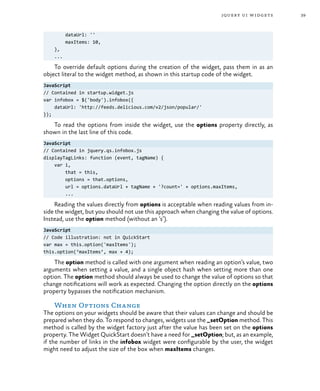 39jquery ui widgets
dataUrl: ''
maxItems: 10,
},
...
To override default options during the creation of the widget, pass them in as an
object literal to the widget method, as shown in this startup code of the widget.
JavaScript
// Contained in startup.widget.js
var infobox = $('body').infobox({
dataUrl: 'http://feeds.delicious.com/v2/json/popular/'
});
To read the options from inside the widget, use the options property directly, as
shown in the last line of this code.
JavaScript
// Contained in jquery.qs.infobox.js
displayTagLinks: function (event, tagName) {
var i,
that = this,
options = that.options,
url = options.dataUrl + tagName + '?count=' + options.maxItems,
...
Reading the values directly from options is acceptable when reading values from in-
side the widget, but you should not use this approach when changing the value of options.
Instead, use the option method (without an ‘s’).
JavaScript
// Code illustration: not in QuickStart
var max = this.option('maxItems');
this.option(‘maxItems’, max + 4);
The option method is called with one argument when reading an option’s value, two
arguments when setting a value, and a single object hash when setting more than one
option. The option method should always be used to change the value of options so that
change notifications will work as expected. Changing the option directly on the options
property bypasses the notification mechanism.
When Options Change
The options on your widgets should be aware that their values can change and should be
prepared when they do. To respond to changes, widgets use the _setOption method. This
method is called by the widget factory just after the value has been set on the options
property. The Widget QuickStart doesn’t have a need for _setOption; but, as an example,
if the number of links in the infobox widget were configurable by the user, the widget
might need to adjust the size of the box when maxItems changes.
 