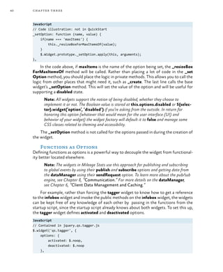 40 chapter three
JavaScript
// Code illustration: not in QuickStart
_setOption: function (name, value) {
if(name === 'maxItems') {
this._resizeBoxForMaxItemsOf(value);
}
$.Widget.prototype._setOption.apply(this, arguments);
},
In the code above, if maxItems is the name of the option being set, the _resizeBox
ForMaxItemsOf method will be called. Rather than placing a lot of code in the _set
Option method, you should place the logic in private methods. This allows you to call the
logic from other places that might need it, such as _create. The last line calls the base
widget’s _setOption method. This will set the value of the option and will be useful for
supporting a disabled state.
Note: All widgets support the notion of being disabled, whether they choose to
implement it or not. The Boolean value is stored at this.options.disabled or $(selec-
tor).widget(‘option’, ‘disabled’) if you’re asking from the outside. In return for
honoring this option (whatever that would mean for the user interface (UI) and
behavior of your widget) the widget factory will default it to false and manage some
CSS classes related to theming and accessibility.
The _setOption method is not called for the options passed in during the creation of
the widget.
Functions as Options
Defining functions as options is a powerful way to decouple the widget from functional-
ity better located elsewhere.
Note: The widgets in Mileage Stats use this approach for publishing and subscribing
to global events by using their publish and subscribe options and getting data from
the dataManager using their sendRequest option. To learn more about the pub/sub
engine, see Chapter 8, “Communication.” For more details on the dataManager,
see Chapter 6, “Client Data Management and Caching.”
For example, rather than forcing the tagger widget to know how to get a reference
to the infobox widget and invoke the public methods on the infobox widget, the widgets
can be kept free of any knowledge of each other by passing in the functions from the
startup script, since the startup script already knows about both widgets. To set this up,
the tagger widget defines activated and deactivated options.
JavaScript
// Contained in jquery.qs.tagger.js
$.widget('qs.tagger', {
options: {
activated: $.noop,
deactivated: $.noop
},
 