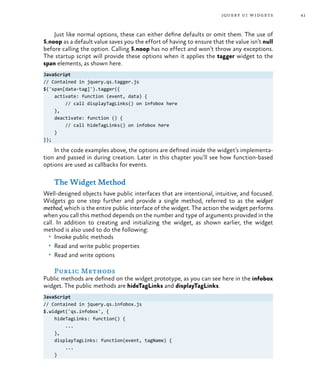 41jquery ui widgets
Just like normal options, these can either define defaults or omit them. The use of
$.noop as a default value saves you the effort of having to ensure that the value isn’t null
before calling the option. Calling $.noop has no effect and won’t throw any exceptions.
The startup script will provide these options when it applies the tagger widget to the
span elements, as shown here.
JavaScript
// Contained in jquery.qs.tagger.js
$('span[data-tag]').tagger({
activate: function (event, data) {
// call displayTagLinks() on infobox here
},
deactivate: function () {
// call hideTagLinks() on infobox here
}
});
In the code examples above, the options are defined inside the widget’s implementa-
tion and passed in during creation. Later in this chapter you’ll see how function-based
options are used as callbacks for events.
The Widget Method
Well-designed objects have public interfaces that are intentional, intuitive, and focused.
Widgets go one step further and provide a single method, referred to as the widget
method, which is the entire public interface of the widget. The action the widget performs
when you call this method depends on the number and type of arguments provided in the
call. In addition to creating and initializing the widget, as shown earlier, the widget
method is also used to do the following:
•	 Invoke public methods
•	 Read and write public properties
•	 Read and write options
Public Methods
Public methods are defined on the widget prototype, as you can see here in the infobox
widget. The public methods are hideTagLinks and displayTagLinks.
JavaScript
// Contained in jquery.qs.infobox.js
$.widget('qs.infobox', {
hideTagLinks: function() {
...
},
displayTagLinks: function(event, tagName) {
...
}
 