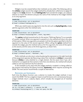 42 chapter three
Widgets must be created before their methods can be called. The following calls to
the infobox widget assume the widget method has already been called once to apply the
widget to the body element. To call hideTagLinks from outside the widget, use a jQuery
selector to match the element and pass the name of the method to the widget method
as its only argument.
JavaScript
// Code illustration: not in QuickStart
$(‘body’).infobox(‘hideTagLinks’);
When you need to pass any arguments into the call, such as displayTagLinks, simply
add the arguments after the method name.
JavaScript
// Code illustration: not in QuickStart
$(‘body’).infobox(‘displayTagLinks’, event, tag.name);
The option method covered earlier (in the section “Defining Options”) is an example
of a public method. When one argument is passed to it, the method will return the value
of that option. When two arguments are passed, it will set the option specified in the first
argument to the value of the second argument. When calling the option method from
outside the widget, pass the method name as the first argument, the name of the option
as the second, and the value as the third argument, as shown here.
JavaScript
// Code illustration: not in QuickStart
$(‘body’).infobox(‘option’, ‘maxItems’, 10);
Public methods can also return values by placing the expression on the right-hand side
of the assignment operator (=). Returning a value from methods on infobox is reasonable
because infobox is only attached to a single element. But be aware that if you call a
method on a wrapped set that contains more than one element, the method will only be
called on and returned from the first element.
In the examples so far, each time the widget method is invoked it is being called on
the instance returned by the jQuery function, $(selector), which requires accessing the
DOM. The next section recommends a couple of alternatives.
Reusing an Instance
Each time the jQuery function uses a selector to invoke the widget method, it must
search the DOM. This has a negative impact on performance and is unnecessary because
widget methods return a jQuery object, which includes the wrapped set of matched
elements.
JavaScript
// Code illustration: not in QuickStart
var ib = $('body').infobox(); // queries the DOM
ib.infobox(‘displayTagLinks’); // does not query the DOM
 