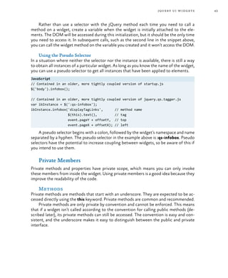 43jquery ui widgets
Rather than use a selector with the jQuery method each time you need to call a
method on a widget, create a variable when the widget is initially attached to the ele-
ments. The DOM will be accessed during this initialization, but it should be the only time
you need to access it. In subsequent calls, such as the second line in the snippet above,
you can call the widget method on the variable you created and it won’t access the DOM.
Using the Pseudo Selector
In a situation where neither the selector nor the instance is available, there is still a way
to obtain all instances of a particular widget. As long as you know the name of the widget,
you can use a pseudo selector to get all instances that have been applied to elements.
JavaScript
// Contained in an older, more tightly coupled version of startup.js
$('body').infobox();
// Contained in an older, more tightly coupled version of jquery.qs.tagger.js
var ibInstance = $(':qs-infobox');
ibInstance.infobox('displayTagLinks', // method name
$(this).text(), // tag
event.pageY + offsetY, // top
event.pageX + offsetX); // left
A pseudo selector begins with a colon, followed by the widget’s namespace and name
separated by a hyphen. The pseudo selector in the example above is :qs-infobox. Pseudo
selectors have the potential to increase coupling between widgets, so be aware of this if
you intend to use them.
Private Members
Private methods and properties have private scope, which means you can only invoke
these members from inside the widget. Using private members is a good idea because they
improve the readability of the code.
Methods
Private methods are methods that start with an underscore. They are expected to be ac-
cessed directly using the this keyword. Private methods are common and recommended.
Private methods are only private by convention and cannot be enforced. This means
that if a widget isn’t called according to the convention for calling public methods (de-
scribed later), its private methods can still be accessed. The convention is easy and con-
sistent, and the underscore makes it easy to distinguish between the public and private
interface.
 